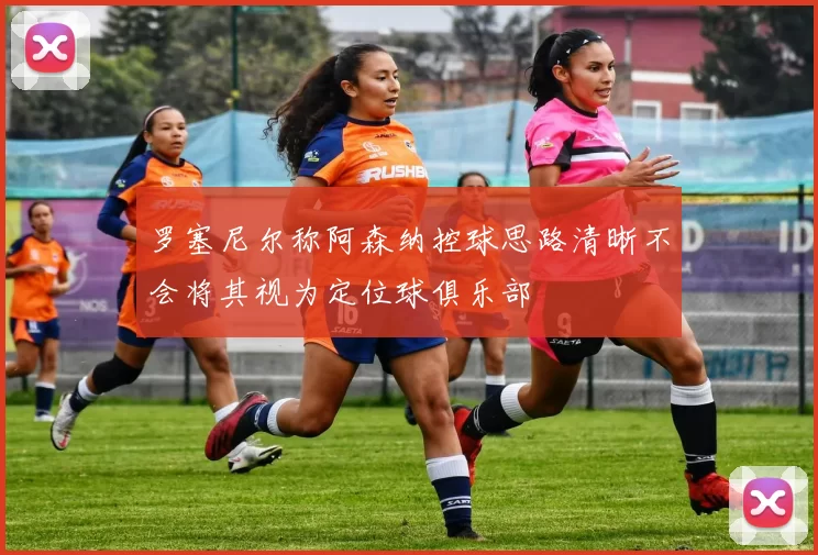 罗塞尼尔称阿森纳控球思路清晰不会将其视为定位球俱乐部
