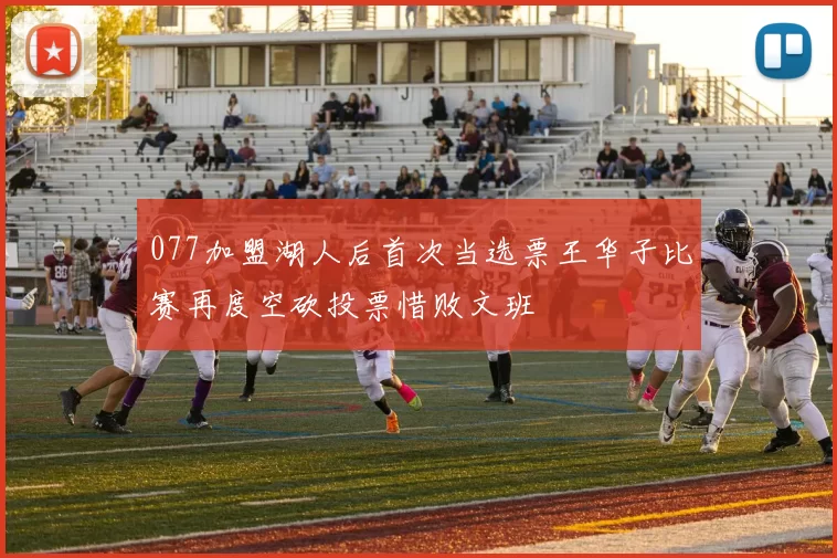 077加盟湖人后首次当选票王华子比赛再度空砍投票惜败文班