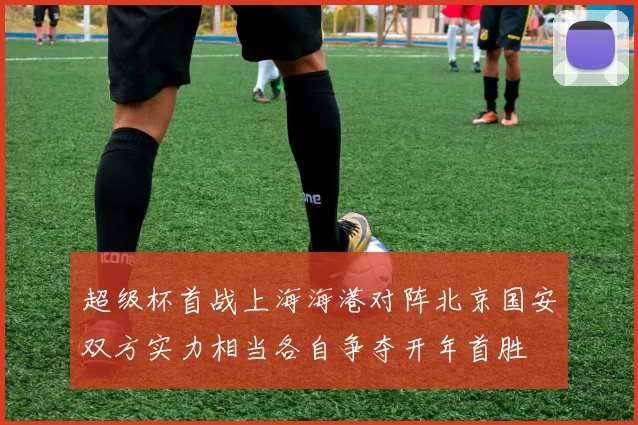 超级杯首战上海海港对阵北京国安双方实力相当各自争夺开年首胜
