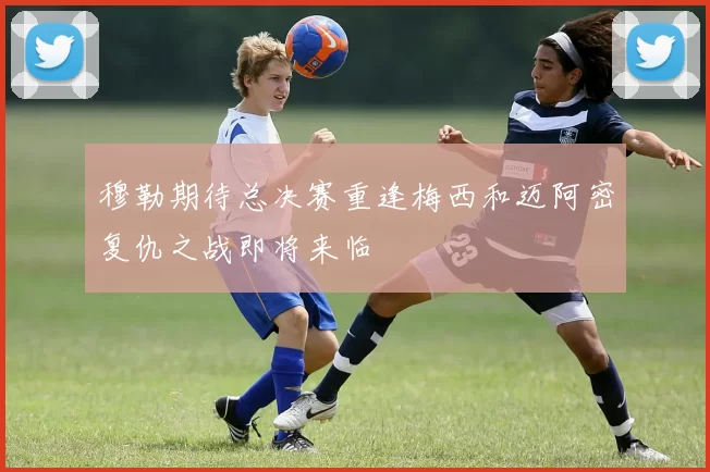 穆勒期待总决赛重逢梅西和迈阿密复仇之战即将来临