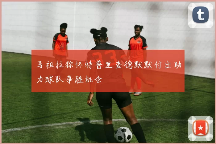 马祖拉称怀特普里查德默默付出助力球队争胜机会